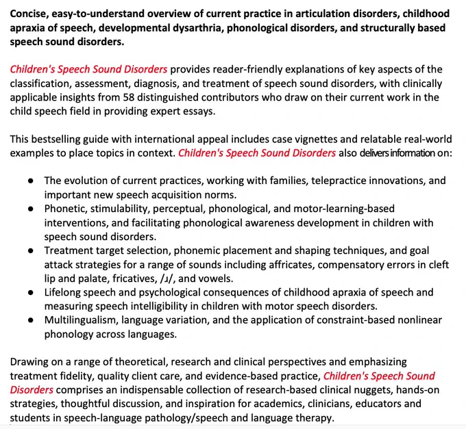 Children's Speech Sound Disorders provides reader-friendly explanations of key aspects of the classification, assessment, diagnosis, and treatment of speech sound disorders, with clinically applicable insights from 58 contributors who draw on their current work in the child speech field in providing expert essays. It includes information on:
●	The evolution of current practices, working with families, telepractice innovations, and important new speech acquisition norms.
●	Phonetic, stimulability, perceptual, phonological, and motor-learning-based interventions, and facilitating phonological awareness development in children with SSD.
●	Treatment target selection, phonemic placement and shaping techniques, and goal attack strategies for a range of sounds.
●	Lifelong speech and psychological consequences of CAS and measuring speech intelligibility in children with MSD.
●	Multilingualism, language variation, and the application of constraint-based nonlinear phonology across languages. 