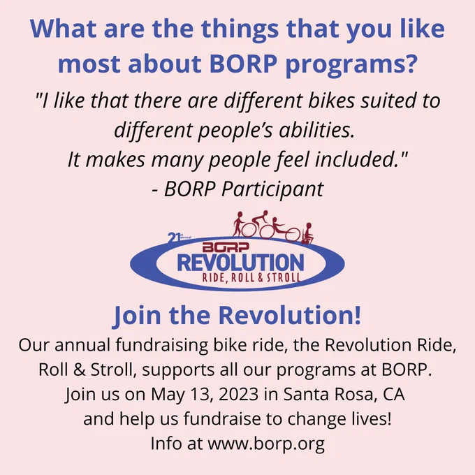 What are the things that you like most about BORP programs? "I like that there are different bikes suited to different people’s abilities. It makes many people feel included." - BORP Participant. Join the Revolution! Our annual fundraising bike ride, the Revolution Ride, Roll & Stroll, supports all our programs at BORP. Join us on May 13, 2023 in Santa Rosa, CA and help us fundraise to change lives! Info at borp.org