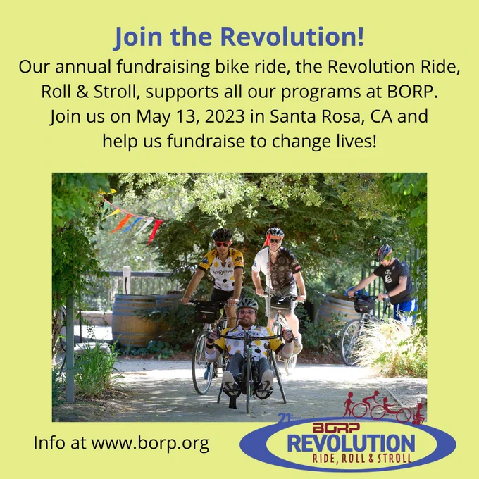 Picture of 4 cyclists, one on seated on an adaptive bike, under text that reads: Join the Revolution! Our annual fundraising bike ride, the Revolution Ride, Roll & Stroll, supports all our programs at BORP. Join us on May 13, 2023 in Santa Rosa, CA and help us fundraise to change lives!