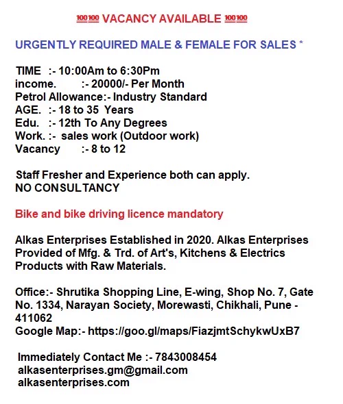 💯💯 VACANCY AVAILABLE 💯💯

URGENTLY REQUIRED MALE & FEMALE FOR SALES *

TIME	:- 10:00Am to 6:30Pm
income.	:- 20000/- Per Month 
Petrol Allowance:- Industry Standard 
AGE.	:- 18 to 35  Years 
Edu.	:- 12th To Any Degrees 
Work.	:-  sales work (Outdoor work)
Vacancy	:- 8 to 12

Staff Fresher and Experience both can apply.
NO CONSULTANCY

Bike and bike driving licence mandatory

Alkas Enterprises Established in 2020. Alkas Enterprises Provided of Mfg. & Trd. of Art's, Kitchens & Electrics Products with Raw Materials.

Office:- Shrutika Shopping Line, E-wing, Shop No. 7, Gate No. 1334, Narayan Society, Morewasti, Chikhali, Pune - 411062
Google Map:- https://goo.gl/maps/FiazjmtSchykwUxB7

 Immediately Contact Me :- 7843008454
 alkasenterprises.gm@gmail.com
 alkasenterprises.com