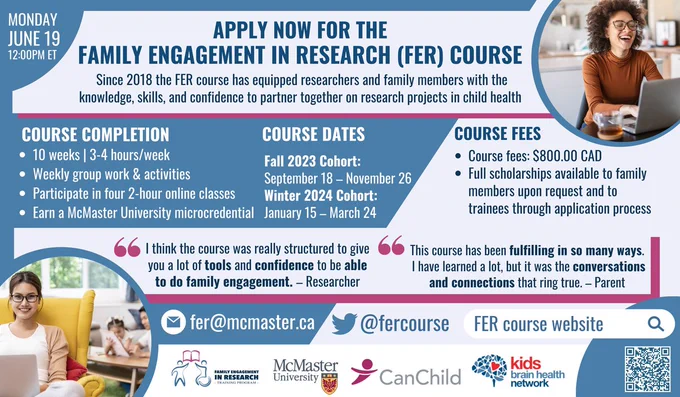 Poster that provides information about the Family Engagement in Research (FER) Course. 

The top of the poster reads: Apply now for the Family Engagement in Research (FER) Course. Since 2018, the FER course has equipped researchers and family members with the knowledge, skills, and confidence to partner together on research projects in child health.

The top left of the poster indicates the application deadline: Monday June 19, 12pm ET.

Below this is information about course completion, dates, and fees.

Course completion: 10 weeks, 3-4 hours/week; weekly group work and activities; participate in four 2-hour online classes; earn a McMaster University microcredential.

Course dates: Fall 2023 Cohort is September 18 to November 26 and the Winter 2024 Cohort is January 15 to March 24. 

Course fees: $800 CAD and full scholarships are available to family members upon request and to trainees through application process.

Below this information are quotes from grads of the course.