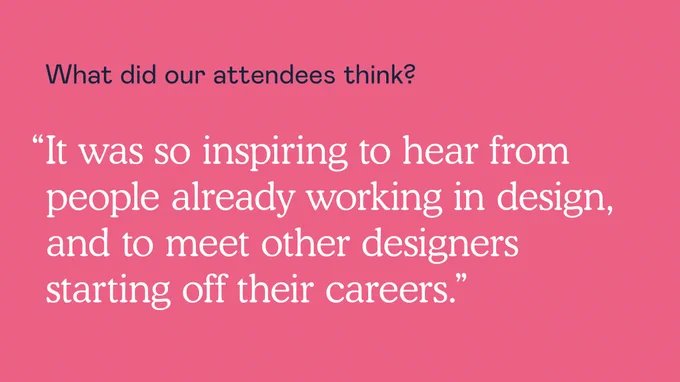 What did our attendees think? “It was so inspiring to hear from people already working in design, and to meet other designers starting off in their careers.” 