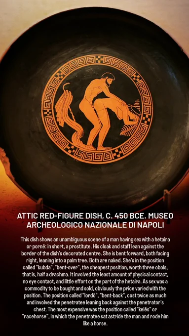ATTIC RED-FIGURE DISH, C. 450 BCE. MUSEO ARCHEOLOGICO NAZIONALE DI NAPOLI

This dish shows an unambiguous scene of a man having sex with a hetaira or pornē: in short, a prostitute. His cloak and staff lean against the border of the dish's decorated centre. She is bent forward, both facing right, leaning into a palm tree. Both are naked. She's in the position called "kubda", "bent-over", the cheapest position, worth three obols, that is, half a drachma. It involved the least amount of physical contact, no eye contact, and little effort on the part of the hetaira. As sex was a commodity to be bought and sold, obviously the price varied with the position. The position called "lordō", "bent-back", cost twice as much and involved the penetratee leaning back against the penetrator's chest. The most expensive was the position called "kelēs" or "racehorse", in which the penetratee sat astride the man and rode him like a horse.