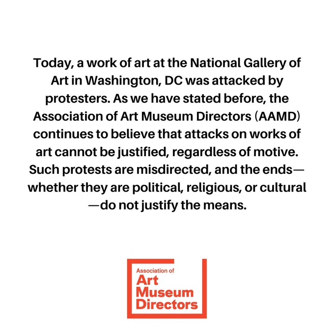 This graphic is comprised of black text on a white background. A red Association of Art Museum Directors logo is centered at the bottom of the graphic. The text reads:
Today, a work of art at the National Gallery of Art in Washington, DC was attacked by protesters. As we have stated before, the Association of Art Museum Directors (AAMD) continues to believe that attacks on works of art cannot be justified, regardless of motive. Such protests are misdirected, and the ends—whether they are political, religious, or cultural—do not justify the means.