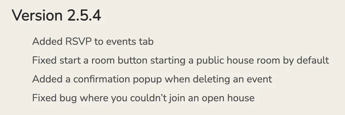 ## Version 2.5.4

* Added RSVP to events tab
* Fixed start a room button starting a public house room by default
* Added a confirmation popup when deleting an event
* Fixed bug where you couldn't join an open house