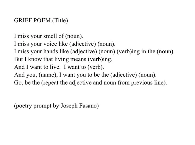 GRIEF POEM (Title)

I miss your smell of (noun).
I miss your voice like (adjective) (noun).
I miss your hands like (adjective) (noun) (verb)ing in the (noun).
But I know that living means (verb)ing.
And I want to live.  I want to (verb).
And you, (name), I want you to be the (adjective) (noun).
Go, be the (repeat the adjective and noun from previous line).


(poetry prompt by Joseph Fasano)