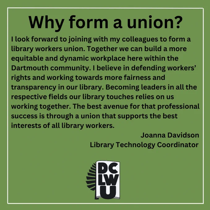 Why form a Union? 
"I look forward to joining with my colleagues to form a library workers union. Together we can build a more equitable and dynamic workplace here within the Dartmouth community. I believe in defending workers’ rights and working towards more fairness and transparency in our library. Becoming leaders in all the respective fields our library touches relies on us working together. The best avenue for that professional success is through a union that supports the best interests of all library workers." 
Joanna Davidson, Library Technology Coordinator