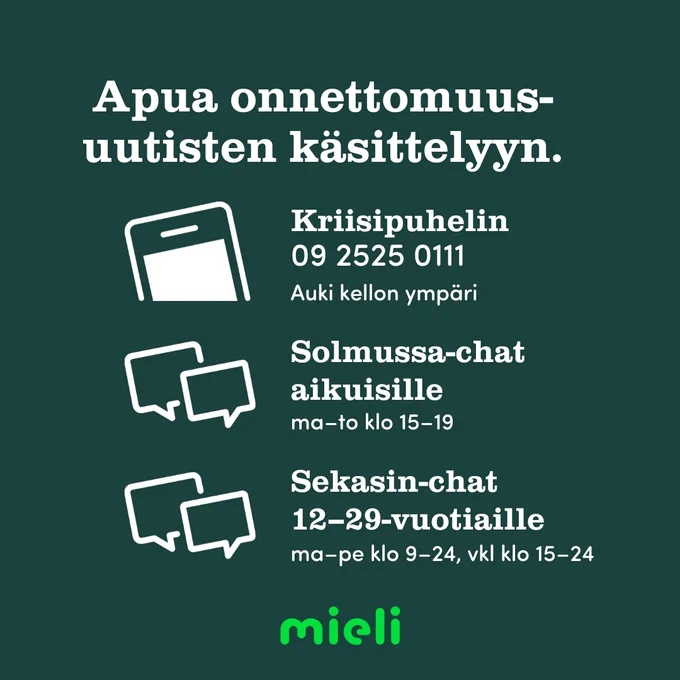 "Apua onnettomuusuutisten käsittelyyn. Kriisipuhelin 09 2525 0111. Auki kellon ympäri. Solmussa-chat aikuisille: ma-to klo 15-19. Sekasin-chat 12-29-vuotiaille: ma-pe klo 9-24, vkl klo 15-24."