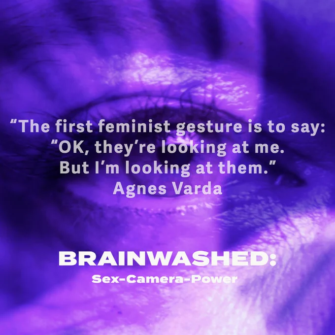 Still for Brainwashed: Sex-Camera-Power directed by Nina Menkes. An image of an eye in the centre (with a purple wash). 

The grey text reads: “The first feminist gesture is to say: “OK, they're looking at me. But I'm looking at them.” - Agnes Varda

BRAINWASHED / Sex-Camera-Power title treatment (in white) sits below it.

