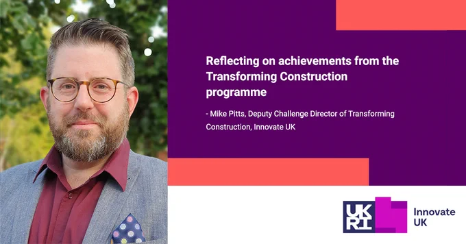 Reflecting on achievements from the Transforming Construction programme. 
- Mike Pitts, Deputy Challenge Director of Transforming Construction, Innovate UK
