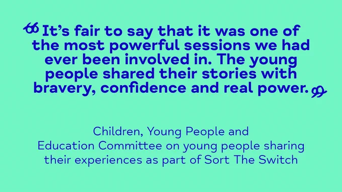 A quote from a CYPE report: 
“It’s fair to say that it was one of the most powerful sessions we had ever been involved in. The young people shared their stories with bravery, confidence and real power.”
-	Children, Young People and Education Committee on young people sharing their experiences as part of Sort The Switch 

