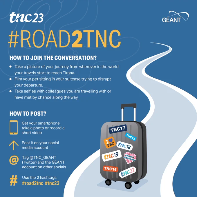 #ROAD2TNC
|
HOW TO JOIN THE CONVERSATION?
• Take a picture of your journey from wherever in the world your travels start to reach Tirana.
• Film your pet sitting in your suitcase trying to disrupt your departure.
• Take selfies with colleagues you are travelling with or have met by chance along the way.

HOW TO POST?
Get your smartphone, take a photo or record a short video
Post it on your social media account
Tag @TNC_GEANT
(Twitter) and the GÉANT account on other socials
Use the 2 hashtags:
#road2tnc #tnc23