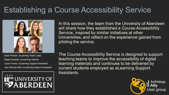 Establishing a Course Accessibility Service.
Sara Preston, eLearning Team Lead.
Maija Koukkari, eLearning Adviser.
Laura Forero, eLearning Support Assistant.
Jack Murray-Bird, eLearning Support Assistant.
University of Aberdeen.
In this session, the team from the University of Aberdeen will share how they established a Course Accessibility Service, inspired by similar initiatives at other Universities, and reflect on the experience gained from piloting the service. 
The Course Accessibility Service is designed to support teaching teams to improve the accessibility of digital learning materials and continues to be delivered by current students employed as eLearning Support Assistants.   
