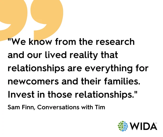quote graphic that says "We know from the research and our lived reality that relationships are everything for newcomers and their families. Invest in those relationships. - Sam Finn, Conversations with TIm. WIDA logo
