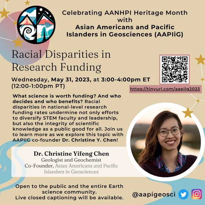 Celebrating AANHPI Heritage Month with Asian Americans and Pacific Islanders in Geosciences (AAPIiG)

Racial Disparities in Research Funding
Wednesday, May 31, 2023, at 3:00 - 4:00 pm ET (12:00 - 1:00 pm PT)

What science is worth funding? And who decides and who benefits? Racial disparities in national-level research funding rates undermine not only efforts to diversify STEM faculty and leadership, but also the integrity of scientific knowledge as a public good for all. Join us to learn more as we explore this topic with AAPIiG co-founder Dr. Christine Y. Chen!

Dr. Christine Yifeng Chen
Geologist and Geochemist
Co-Founder, Asian Americans and Pacific Islanders in Geosciences

Open to the public and the entire Earth science community.
Live closed captioning will be available.

@aapigeosci Twitter and Instagram