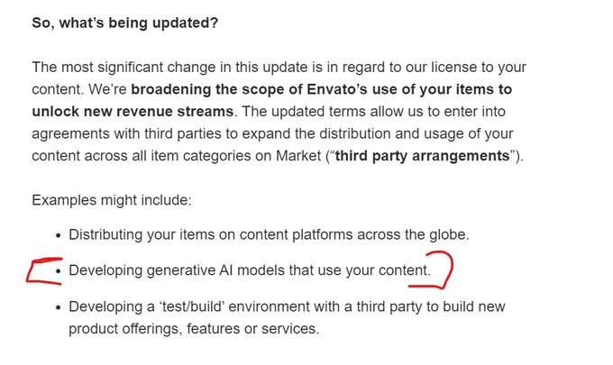 Text of Envato updated Terms &Conditions. 

The most significant change in this update is in regard to our license to your content. We’re broadening the scope of Envato’s use of your items to unlock new revenue streams. The updated terms allow us to enter into agreements with third parties to expand the distribution and usage of your content across all item categories on Market (“third party arrangements”).

Examples might include:

Distributing your items on content platforms across the globe.
Developing generative AI models that use your content.
Developing a ‘test/build’ environment with a third party to build new product offerings, features or services.