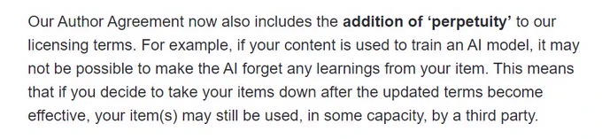 More text of Envato updated Terms and Conditions.

Our Author Agreement now also includes the addition of ‘perpetuity’ to our licensing terms. For example, if your content is used to train an AI model, it may not be possible to make the AI forget any learnings from your item. This means that if you decide to take your items down after the updated terms become effective, your item(s) may still be used, in some capacity, by a third party.