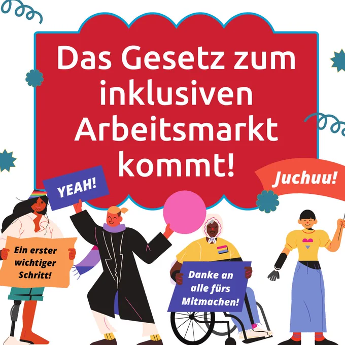 Grafik von jubelnden Menschen. Eine Person sitzt im Rollstuhl, eine trägt eine Beinprothese, ein andere eine Armprothese. Sie halten Schilder in der Hand. Darauf steht: "Danke an alle fürs Mitmachen. Yeah! Ein erster, wichtiger Schritt. Juchuu!" Über den Menschen die Überschrift: "Das Gesetz zum inklusiven Arbeitsmarkt kommt!"