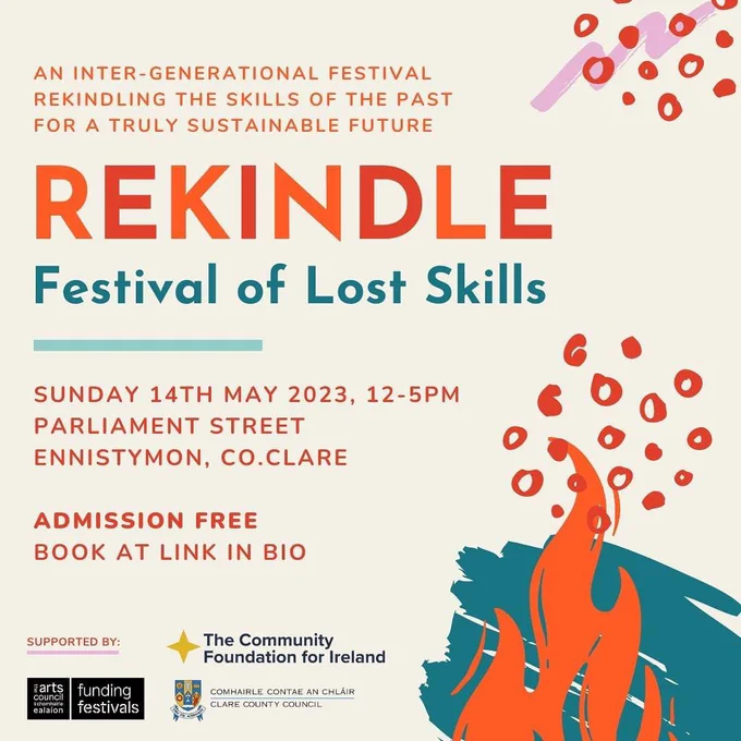  Text in orange and blue sits on a light beige background with fire and spark graphics in the same colours. Text reads: AN INTER-GENERATIONAL FESTIVAL REKINDLING THE SKILLS OF THE PAST FOR A TRULY SUSTAINABLE FUTURE
REKINDLE
Festival of Lost Skills
SUNDAY 14TH MAY 2023, 12-5PM
PARLIAMENT STREET
ENNISTYMON, CO.CLARE
ADMISSION FREE
BOOK AT LINK IN BIO
SUPPORTED BY:
arts funding
council
chomhairte
ealaíon festivals
The Community Foundation for Ireland
COMHAIRLE CONTAE AN CHLÁIR
CLARE COUNTY COUNCIL