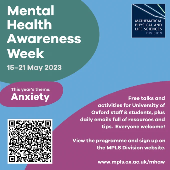 Mental Health Awareness Week. 15-21 May 2023. This year's theme: anxiety. Free talks and activities for University of Oxford staff & students, plus daily emails full of resources and tips. Everyone welcome! View the programme and sign up on the MPLS Division website. www.mpls.ox.ac.uk/mhaw