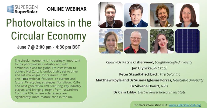 Green gradient background, photos of speakers in a Silicon wafer arrangement. SuperSolar Logo top left 
Online Webinar PV in the Circular Economy June 7th 2pm-4.30 pm
The circular economy is increasingly important to the photovoltaics industry and with ambitious plans for global PV installation to achieve Net Zero, is undoubtedly set to drive and set challenges for research in PV. This FREE webinar focusses on current and future PV recycling strategies (for silicon, CdTe and next generation PV), featuring key industry players and bringing insight from researchers from the USA, where solar assets are significantly more mature than in the UK.
Chair - Dr Patrick Isherwood, Loughborough University
Jan Clyncke, PV CYCLE
Peter Staudt-Fischbach, First Solar Inc
Dr Matthew Royle and Dr Susana Iglesias Porras, Newcastle University
Dr Silvana Ovaitt, NREL
Dr Cara Libby, Electric Power Research Institute