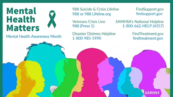Mental Health Matters. Mental Health Awareness Month. 988 Suicide & Crisis Lifeline 988 or 988Lifeline.org Veterans Crisis Line Dial 988 (Press 1) SAMHSA's National Helpline 1-800-662-HELP (4357) Disaster Distress Helpline 1-800-985-5990 FindTreatment.gov FindSupport.gov