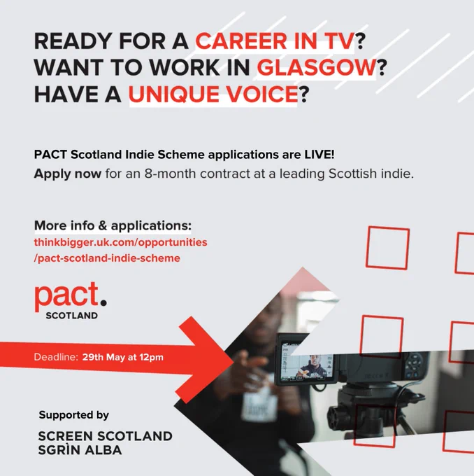 READY FOR A CAREER IN TV?
WANT TO WORK IN GLASGOW?
HAVE A UNIQUE VOICE?

PACT Scotland Indie Scheme applications are LIVE!
Apply now for an 8-month contract at a leading Scottish indie.

More info & applications:
thinkbigger.uk.com/opportunities
/pact-scotland-indie-scheme
pact.

Deadline: 29th May at 12pm

Supported by
SCREEN SCOTLAND