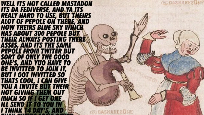 WELL ITS NOT CALLED MASTADON ITS DA FEDIVERSE, AND YA ITS REALY HARD TO USE, BUT THEIRS ALOT OF PEPOLE ON THERE, AND NOW THEIRS BLUE SKY WHICH HAS ABOUT 300 PEPOLE BUT THEIR ALWAYS POSTING THERE ASSES, AND ITS THE SAME PEPOLE FROM TWITER BUT SORT OF ONLY THE GOOD ONE’S, AND YUO HAVE TO BE INVITTED TO JOIN IT, BUT I GOT INVITTED SO THATS COOL, I CAN GIVE YOU A INVITE BUT THEIR NOT GIVING THEM OUT MUCH SO IF I GET ONE ILL SEND IT TO YOU IN I THINK 14 DAY’S, A @DASHAREZ0NE @DASHAREZ0NE @DASHAREZ0NE