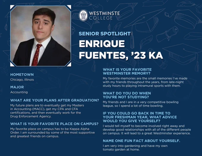 Enrique Fuentes
Chicago, Illinois
Accounting
Plans after graduation? 
Eventually get my Masters in Accounting, get my CPA and CFA, and then eventually work for the Drug Enforcement Agency.
Favorite place?
My favorite place on campus has to be Kappa Alpha Order. I am surrounded by some of the most supportive and greatest friends on campus.
Favorite Westminster memory? 
My favorite memories are the small memories I've made with my friends throughout the years, from late-night study hours to playing intramural sports with them.
What do you do when you're not studying? 
My friends and I are in a very competitive bowling league, so I spend a lot of time bowling.
If you could go back in time, what advice would you give yourself? 
I would tell myself to become involved right away and develop good relationships with all of the different people on campus. It will lead to a great Westminster experience.
1 fun fact about yourself.
I am very into gardening and have my own tomato garden at home.