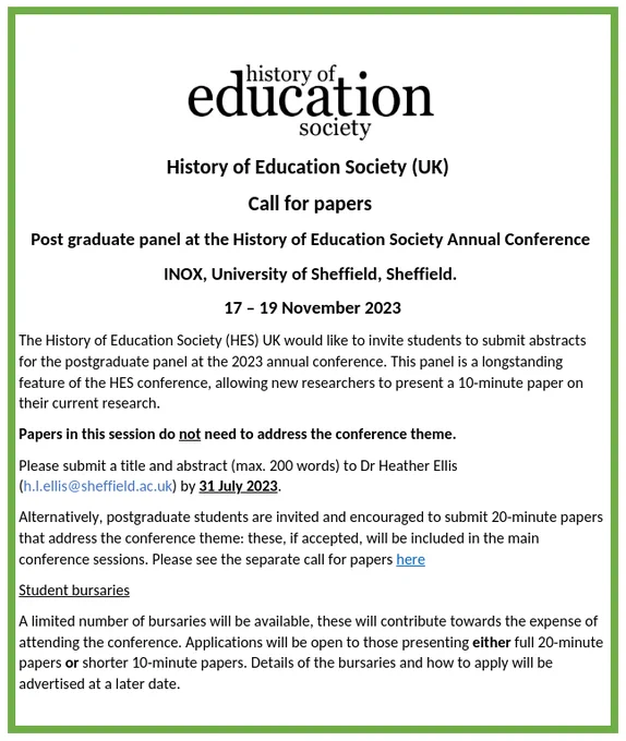 The poster for the call for papers for the postgrad session at the History of Education Society Annual Conference. HES logo at the top of the page. Underneath as follows: call for papers title, location (INOX, University of Sheffield) and dates (17-19 November 2023), a brief blurb about postgrads sending in abstracts for 10 minute papers, specifying papers do not need to address the conference theme, details on how to apply (200 word abstract to Heather Ellie (h.l.ellis@sheffiled.ac.uk) by 31st July 2023), postgrads then welcomed to submit longer papers for the main conference call for papers (20 minutes). At the bottom of the page is a summary about student bursaries that will be available with more information advertised at a later date