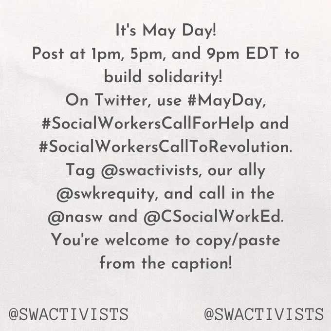 An image with text "It's May Day!
Post at 1pm, 5pm, and 9pm EDT to build solidarity! 
On Twitter, use #MayDay, #SocialWorkersCallForHelp and #SocialWorkersCallToRevolution.
Tag @swactivists, our ally @swkrequity, and call in the @nasw and @CSocialWorkEd.
You're welcome to copy/paste from the caption!"