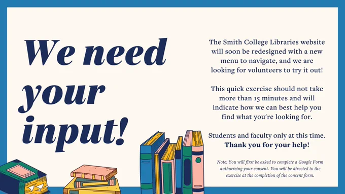 Cream colored graphic with blue border and illustrated pink, blue, and green books that reads "We need your input! The Smith College Libraries website will soon be redesigned with a new menu to navigate, and we are looking for volunteers to try it out! This quick exercise should not take more than 15 minutes and will indicate how we can best help you find what you're looking for. Students and faculty only at this time. Thank you for your help!"