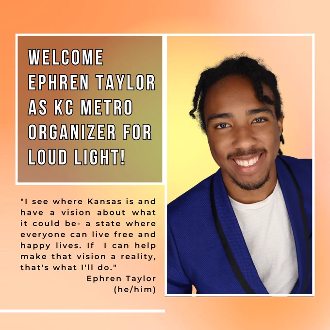Welcome Ephren Taylor (he/him) as KC Metro  Organizer for Loud Light! Quote by Ephren, "I see where Kansas is and have a vision about what it could be- a state where everyone can live free and happy lives. If  I can help make that vision a reality, that's what I'll do."