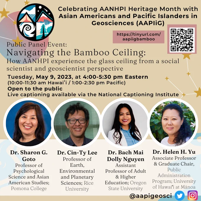 Celebrating AANHPI Heritage Month with Asian Americans and Pacific Islanders in Geosciences (AAPIiG)

https://tinyurl.com/aapiigbamboo

Public Panel Event: Navigating the Bamboo Ceiling. How AANHPI experience the glass ceiling from a social scientist and geoscientist perspective.

Tuesday, May 9, 2023 at 4-5:30 pm Eastern (10-11:30 am Hawaiʻi / 1-2:30 pm Pacific). Open to the public. Live captioning available via National Captioning Institute

Panelist photos and descriptions:
Dr. Sharon G. Soto, Professor of Psych Science and Asian-Am Studies; Pomona College
Dr. Cin-Ty Lee, Professor of Earth, Environmental, and Planetary Sci; Rice University
Dr. Bach Mai Dolly Nguyen, Assistant Professor of Adult & Higher Ed; Oregon State University
Dr. Helen H. Yu, Associate Professor & Graduate Chair, Public Admin Program; University of Hawaiʻi at Mānoa