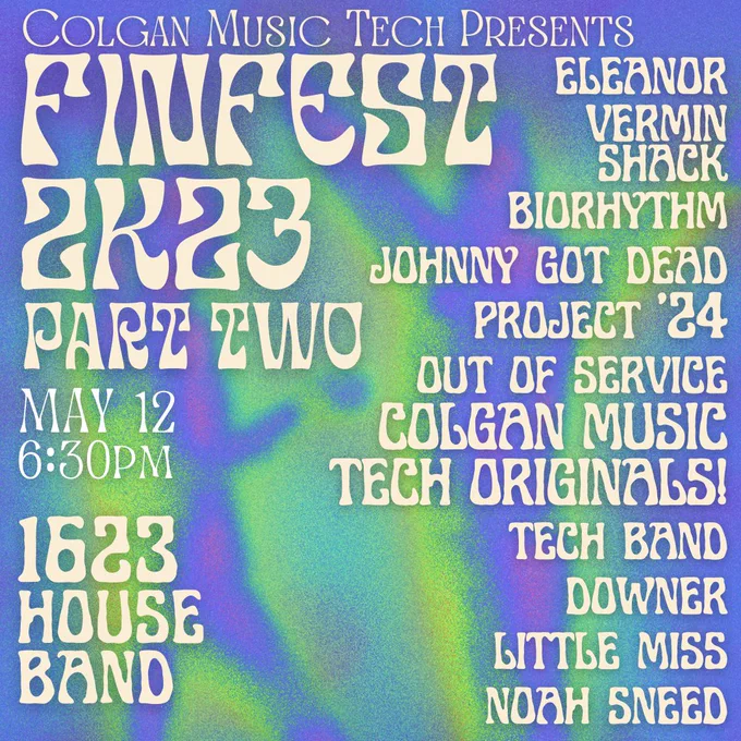 Colgan Music Tech Presents
FINFEST 2K23
PART TWO
May 12 6:30pm

eleanor
vermin shack
biorhythm
johnny got dead
project '24
out of service
COLGAN MUSIC TECH ORIGINALS!
tech band
downer
little miss
noah sneed