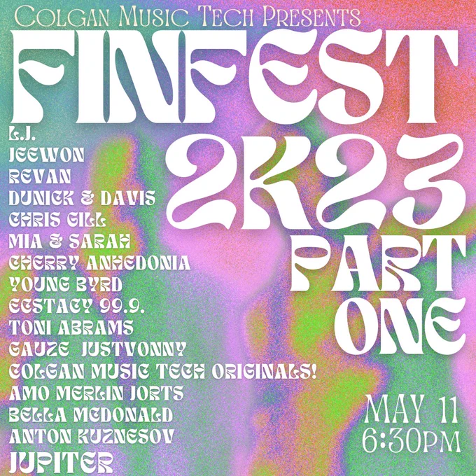 Colgan Music Tech Presents
FINFEST 2K23
PART ONE
May 11 6:30pm

L.J.
Jeewon
Revan
dUNICK & DAVIS
Chris gill  
Mia & Sarah
cherry anhedonia  
YOUNG BYRD
ecstacy 99.9. 
toni ABRAMS
gauze  JUSTVønny
Amo Merlin JORTS
colgan music tech originals!
bella MCDONALD
anton Kuznesov
Jupiter