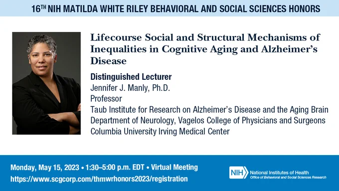 Graphic includes an image on the left of Dr. Jennifer J. Manly and header text that reads: 16th NIH Matilda White Riley Behavioral and Social Sciences Honors. Underneath the header text is the presentation title and presenter information which reads: Lifecourse Social and Structural Mechanisms of Inequalities in Cognitive Aging and Alzheimer's Disease. The presenter text includes: Distinguished Lecturer Jennifer J. Manly, Ph.D., Professor, Columbia University Irving Medical Center.  The footer text includes: Monday, May 15, 1:30-5:00 pm ET, virtual meeting, the NIH OBSSR logo and the registration link: https://www.scgcorp.com/thmwrhonors2023/