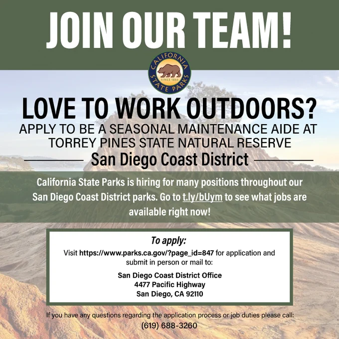 May be an image of text that says 'JOIN OUR TEAM! ALIFORNIA LOVE TO WORK OUTDOORS? APPLY ΤΟ BE A SEASONAL MAINTENANCE AIDE AT TORREY PINES STATE NATURAL RESERVE San Diego Coast District California State Parks is hiring for many positions throughout our San Diego Coast District parks. Go to t.ly/bUym to see what jobs are available right now! To apply: Visit http://ww.prs.ca.o/pageji=847 for application and submit in person or mail to: San Diego Coast District Office 4477 Pacific Highway San Diego, CA 92110 you have any questions regarding the application process orjob duties please call: (619) 688-3260'
