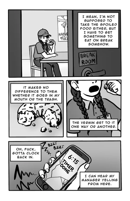 Page 2 - 
Panel 1: Narrator is in the break room, eating the donut. 
Text box: I mean, I'm not supposed to take the spoiled food either, but I have to get something to eat on break somehow. 
Panel 2: A close up on the half-eaten donut. 
Text box: It makes no difference to them whether it goes in my mouth or the trash. 
Panel 3: A close up on the narrator, from chest up, cutting off above the mouth. Crumbs are on the collar of her work polo shirt. She’s wearing a name tag but the name is not visible. 
Text box: The vermin get to it one way or another. 
Panel 4: The narrator’s phone timer is going off. Her screen is cracked. 
Text box 1: Oh, fuck, gotta clock back in. 
Text box 2: I can hear my manager yelling from here. 