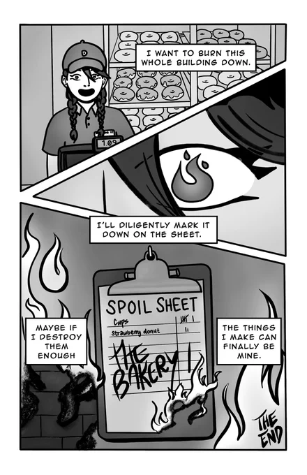 Page 3 - 
Panel 1: The narrator is back at the cash register, with a somewhat manic and clearly fake smile. 
Text box: I want to burn this whole building down. 
Panel 2: A close up on her eye. Fire is reflected in her pupil. 
Text box: I’ll diligently mark it down on the sheet. 
Panel 3: Fire burns around the Spoil Sheet, and the corner of the paper on the clipboard is alight. On the sheet, “THE BAKERY” is scrawled with a tally mark in the number column. 
Text box 1: Maybe if I destroy them enough 
Text box 2: the things I make can finally be mine. 
The end. 