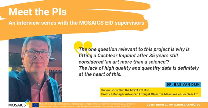 Meet the PIs - An interview series with the MOSAICS EID supervisors
Pictured is Dr. Bas van Dijk, supervisor within the MOSAICS ITN and Product Manager Advanced Fitting & Objective Measures at Cochlear Ltd. He says "The one question relevant to this project is why is fitting a Cochlear Implant after 35 years still considered ‘an art more than a science’? The lack of high quality and quantity data is definitely at the heart of this."

Learn more at www.mosaics-eid.eu