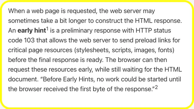 When a web page is requested, the web server may sometimes take a bit longer to construct the HTML response. An early hint is a preliminary response with HTTP status code 103 that allows the web server to send preload links for critical page resources (stylesheets, scripts, images, fonts) before the final response is ready. The browser can then request these resources early, while still waiting for the HTML document. “Before Early Hints, no work could be started until the browser received the first byte of the response.”