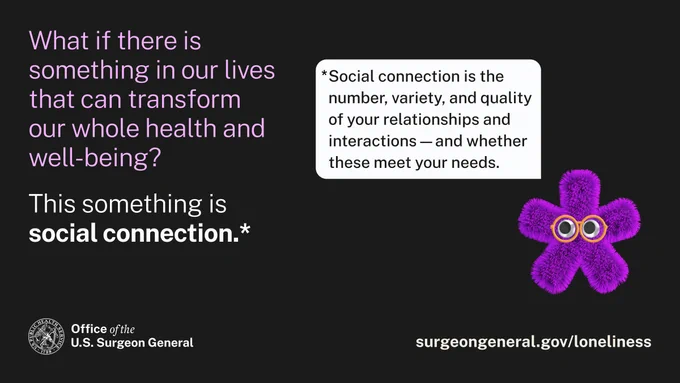 What if there is something in our lives that can transform our whole health and well-being? 

This something is social connection.*

*Social connection is the number, variety, and quality of your relationships and interactions -- and whether these meet your needs.

Office of the U.S. Surgeon General 

surgeongeneral.gov/loneliness