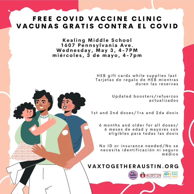 Picture: Parents and a child with smiling and wearing bandaids after getting vaccinated

Free COVID Vaccine Clinic

Kealing: 1607 Pennsylvania Ave.

Wednesday, May 3, 4-7PM

Limited quantity of HEB gift cards available!

Updated boosters, 1st & 2nd doses

All doses: 6 months & older

No ID or insurance needed

Appointments recommended

Imagen: Padres y un niño sonriendo y con tiritas después de vacunarse

Vacunas gratis contra el COVID

Kealing: 1607 Pennsylvania Ave.

miércoles, 3 de mayo, 4-7pm

¡Cantidad limitada de tarjetas de regalo de HEB disponibles!

Refuerzos actualizados, 1ra and 2da dosis

Todas las dosis: 6 meses de edad y mayores

No se necesita identificación ni seguro médico

Citas recomendadas