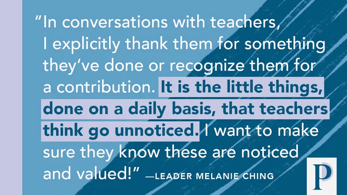 "In conversations with teachers, I explicitly thank them for something theyʻve done or recognize them for a contribution. It is the little things, done on a daily basis, that teachers think go unnoticed. I want to make sure they know these are noticed and valued!" ––Leader Melanie Ching