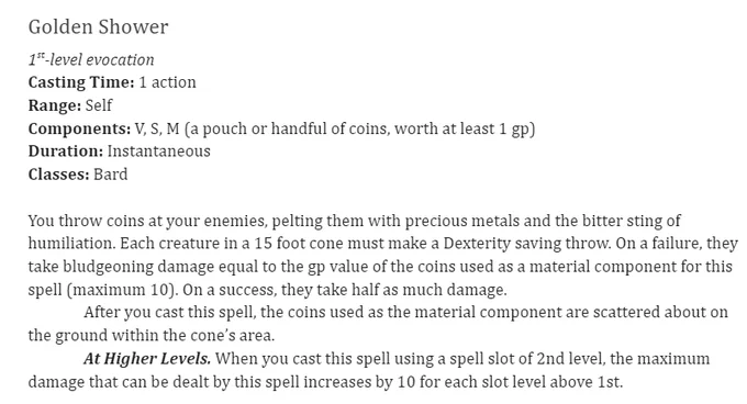 Golden Shower
1st-level evocation
Casting Time: 1 action
Range: Self
Components: V, S, M (a pouch or handful of coins, worth at least 1 gp)
Duration: Instantaneous
Classes: Bard
 
You throw coins at your enemies, pelting them with precious metals and the bitter sting of humiliation. Each creature in a 15 foot cone must make a Dexterity saving throw. On a failure, they take bludgeoning damage equal to the gp value of the coins used as a material component for this spell (maximum 10). On a success, they take half as much damage.
	After you cast this spell, the coins used as the material component are scattered about on the ground within the cone’s area.
	At Higher Levels. When you cast this spell using a spell slot of 2nd level, the maximum damage that can be dealt by this spell increases by 10 for each slot level above 1st.