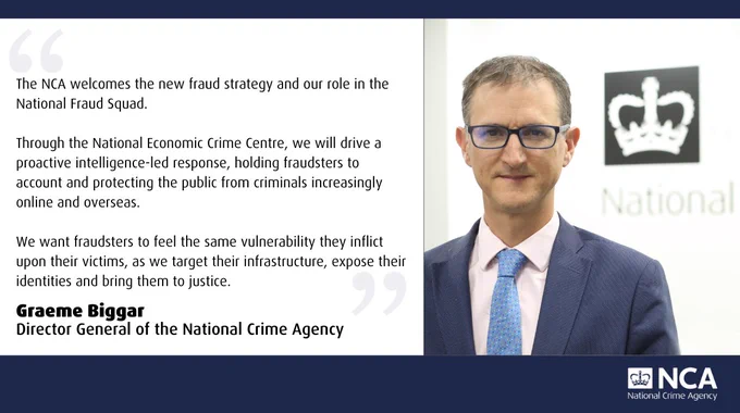 Quote Card: The NCA welcomes the new fraud strategy and our role in the National Fraud Squad.

Through the National Economic Crime Centre, we will drive a proactive intelligence-led response, holding fraudsters to account and protecting the public from criminals increasingly online and overseas.

We want fraudsters to feel the same vulnerability they inflict upon their victims, as we target their infrastructure, expose their identities and bring them to justice.