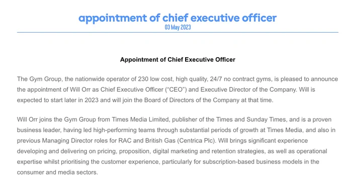 The Gym Group, the nationwide operator of 230 low cost, high quality, 24/7 no contract gyms, is pleased to announce the appointment of Will Orr as Chief Executive Officer (“CEO”) and Executive Director of the Company. Will is expected to start later in 2023 and will join the Board of Directors of the Company at that time.

Will Orr joins the Gym Group from Times Media Limited, publisher of the Times and Sunday Times, and is a proven business leader, having led high-performing teams through substantial periods of growth at Times Media, and also in previous Managing Director roles for RAC and British Gas (Centrica Plc). Will brings significant experience developing and delivering on pricing, proposition, digital marketing and retention strategies, as well as operational expertise whilst prioritising the customer experience, particularly for subscription-based business models in the consumer and media sectors.
