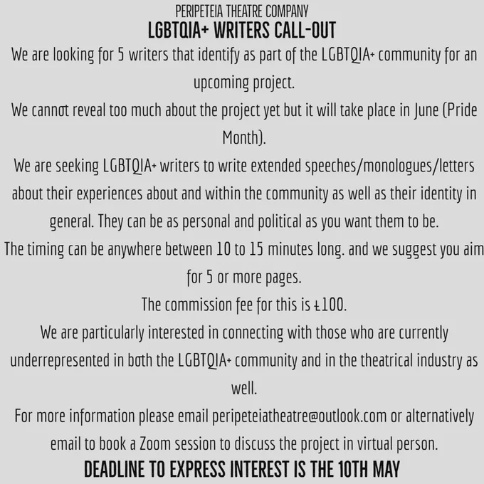 We are looking for 5 writers that identify as part of the LGBTQIA  community for an upcoming project.

We cannot reveal too much about the project yet but it will take place in June (Pride Month).

We are seeking LGBTQIA  writers to write extended speeches/monologues/letters about their experiences about and within the community as well as their identity in general. They can be as personal and political as you want them to be.

The timing can be anywhere between 10 to 15 minutes long. and we suggest you aim for 5 or more pages.

The commission fee for this is £100.

We are particularly interested in connecting with those who are currently underrepresented in both the LGBTQIA  community and in the theatrical industry as well.

For more information, please email peripeteiatheatre@outlook.com or alternatively email to book a Zoom session to discuss the project in virtual person.

DEADLINE TO EXPRESS INTEREST IS THE 10TH MAY