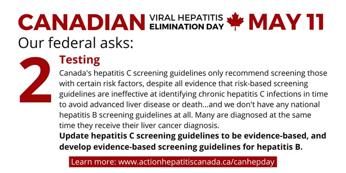 Canandian Viral Hepatitis Elimination Day, May 11, written in red and black letters on a white background. 

Our federal ask #2 is related to testing. Canada's hepatitis C screening guidelines only recommend screening those with certain risk factors, despite all evidence that risk-based screening guidelines are ineffective at identifying chronic hepatitis C infections in time to avoid advanced liver disease or death...and we don't have any national hepatitis B screening guidelines at all. Many are diagnosed at the same time they receive their liver cancer diagnosis. 

We want the Canadian Task Force on Preventive Health Care to update hepatitis C screening guidelines to be evidence-based, and develop evidence-based screening guidelines for hepatitis B.  